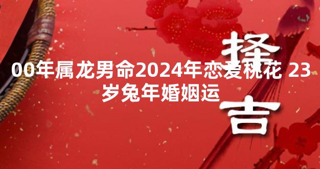 00年属龙男命2024年恋爱桃花 23岁兔年婚姻运